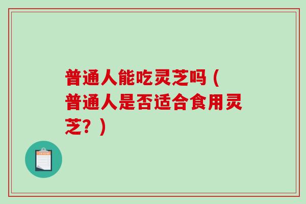 普通人能吃灵芝吗 (普通人是否适合食用灵芝？)
