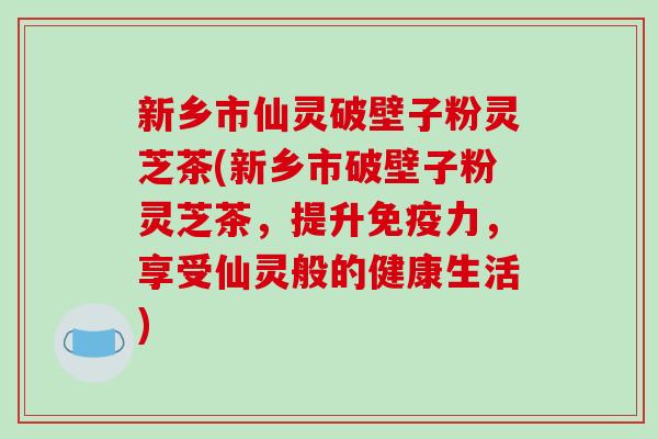 新乡市仙灵破壁子粉灵芝茶(新乡市破壁子粉灵芝茶，提升免疫力，享受仙灵般的健康生活)