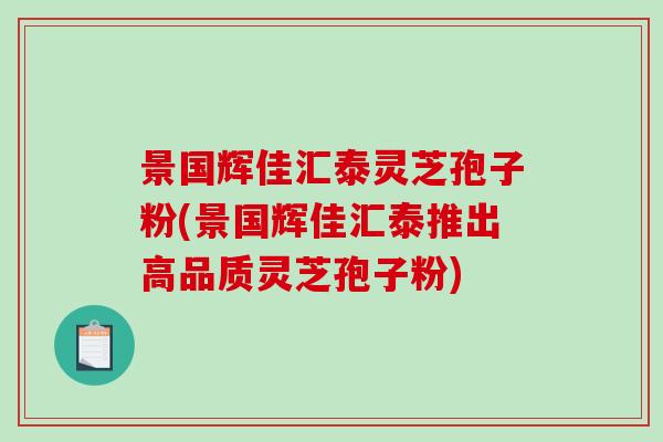 景国辉佳汇泰灵芝孢子粉(景国辉佳汇泰推出高品质灵芝孢子粉)