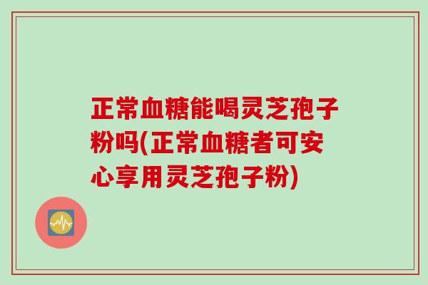 正常血糖能喝灵芝孢子粉吗(正常血糖者可安心享用灵芝孢子粉)
