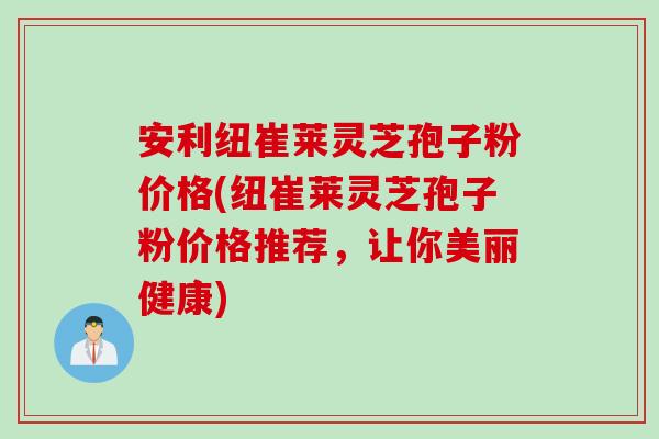 安利纽崔莱灵芝孢子粉价格(纽崔莱灵芝孢子粉价格推荐，让你美丽健康)