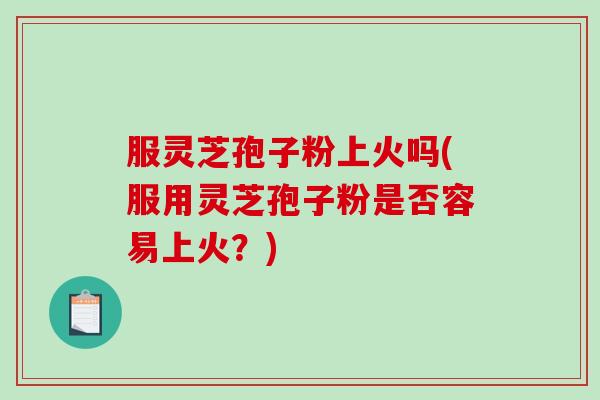 服灵芝孢子粉上火吗(服用灵芝孢子粉是否容易上火？)