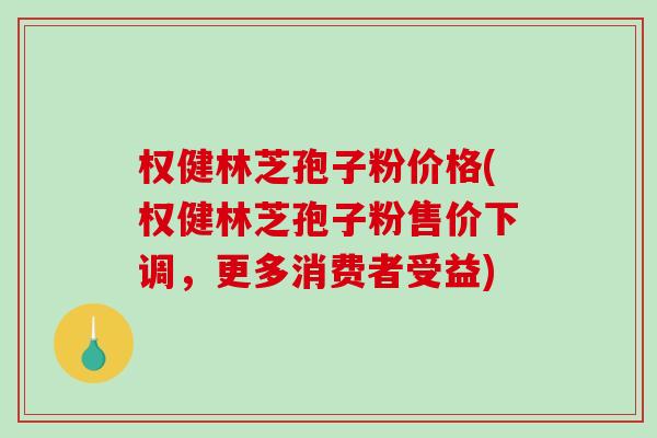 权健林芝孢子粉价格(权健林芝孢子粉售价下调，更多消费者受益)