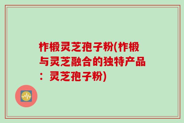 柞椴灵芝孢子粉(柞椴与灵芝融合的独特产品：灵芝孢子粉)