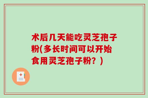 术后几天能吃灵芝孢子粉(多长时间可以开始食用灵芝孢子粉？)