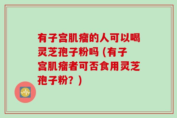 有子宫肌瘤的人可以喝灵芝孢子粉吗 (有子宫肌瘤者可否食用灵芝孢子粉？)