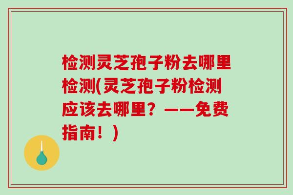 检测灵芝孢子粉去哪里检测(灵芝孢子粉检测应该去哪里?——免费指南!) 检测灵芝孢子粉去哪里检测(灵芝孢子粉检测应该去哪里?——免费指南!)