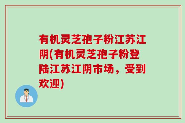 有机灵芝孢子粉江苏江阴(有机灵芝孢子粉登陆江苏江阴市场，受到欢迎)