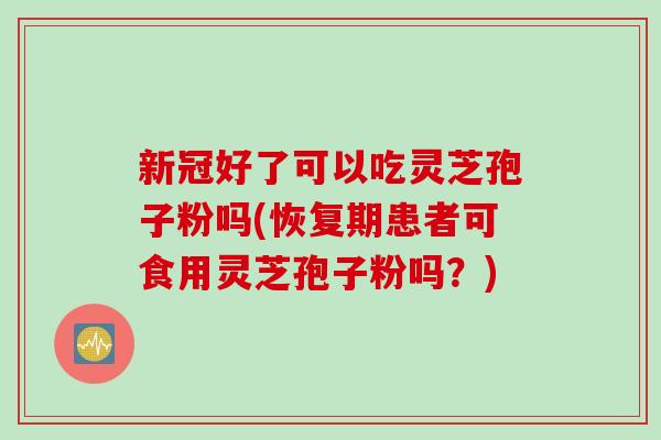 新冠好了可以吃灵芝孢子粉吗(恢复期患者可食用灵芝孢子粉吗？)