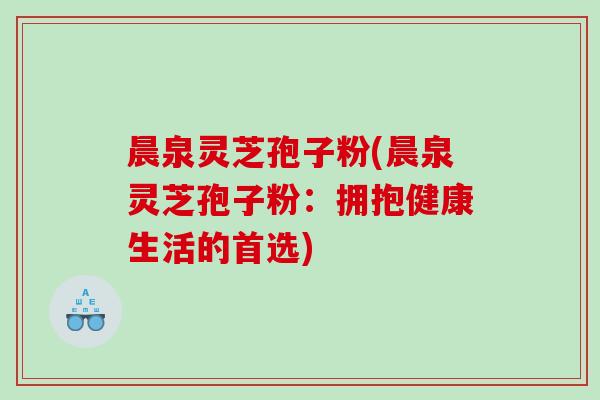 晨泉灵芝孢子粉(晨泉灵芝孢子粉：拥抱健康生活的首选)