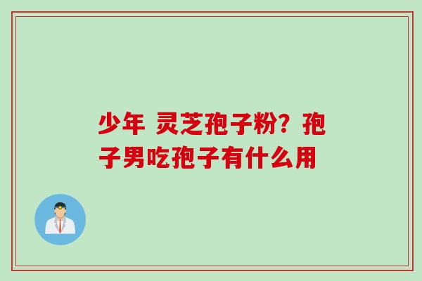 少年 灵芝孢子粉?孢子男吃孢子有什么用 少年 灵芝孢子粉?孢子男吃孢子有什么用