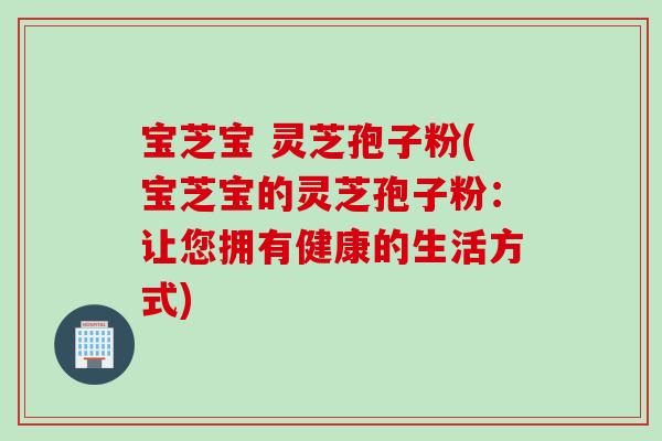 宝芝宝 灵芝孢子粉(宝芝宝的灵芝孢子粉：让您拥有健康的生活方式)