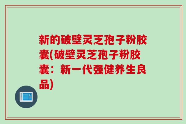 新的破壁灵芝孢子粉胶囊(破壁灵芝孢子粉胶囊:新一代强健养生良品) 新的破壁灵芝孢子粉胶囊(破壁灵芝孢子粉胶囊:新一代强健养生良品)