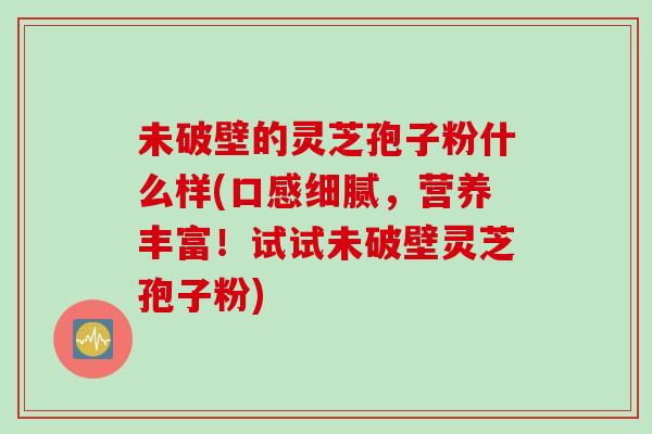 未破壁的灵芝孢子粉什么样(口感细腻，营养丰富！试试未破壁灵芝孢子粉)