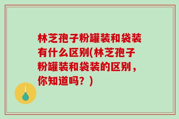 林芝孢子粉罐装和袋装有什么区别(林芝孢子粉罐装和袋装的区别，你知道吗？)