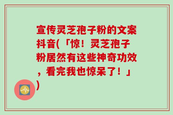 宣传灵芝孢子粉的文案抖音(「惊！灵芝孢子粉居然有这些神奇功效，看完我也惊呆了！」)