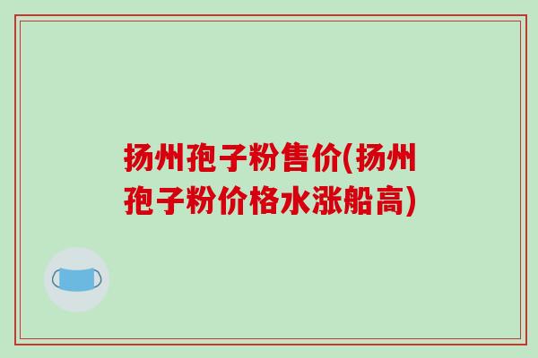 扬州孢子粉售价(扬州孢子粉价格水涨船高)