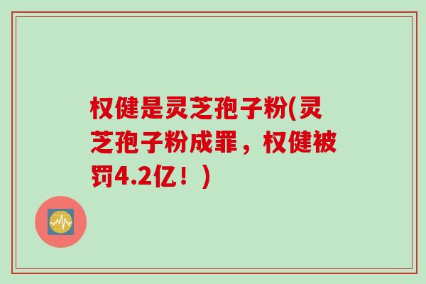 权健是灵芝孢子粉(灵芝孢子粉成罪，权健被罚4.2亿！)