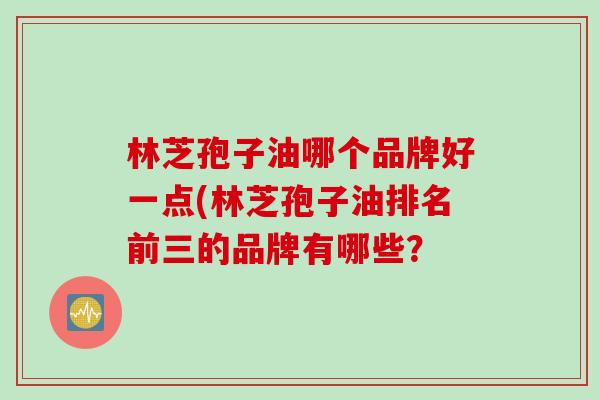 林芝孢子油哪个品牌好一点(林芝孢子油排名前三的品牌有哪些？