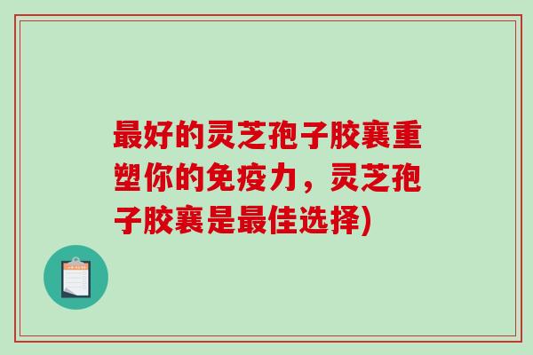 最好的灵芝孢子胶襄重塑你的免疫力，灵芝孢子胶襄是最佳选择)