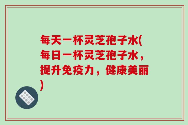 每天一杯灵芝孢子水(每日一杯灵芝孢子水，提升免疫力，健康美丽)