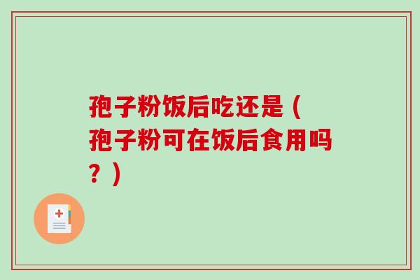 孢子粉饭后吃还是 (孢子粉可在饭后食用吗？)