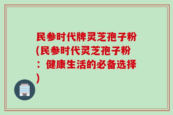 民参时代牌灵芝孢子粉(民参时代灵芝孢子粉：健康生活的必备选择)