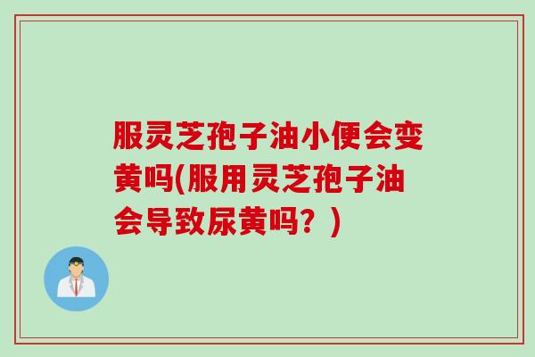 服灵芝孢子油小便会变黄吗(服用灵芝孢子油会导致尿黄吗？)