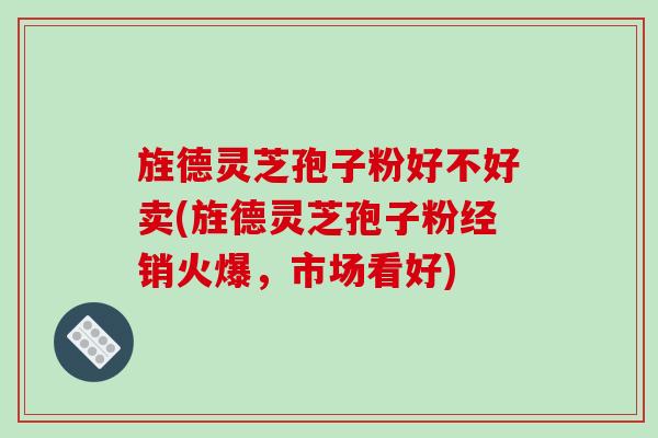 旌德灵芝孢子粉好不好卖(旌德灵芝孢子粉经销火爆，市场看好)