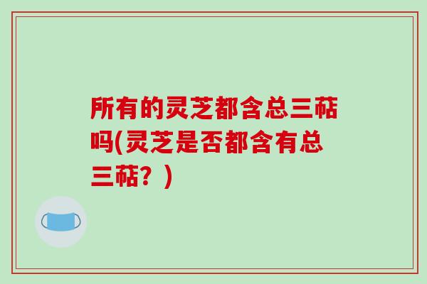 所有的灵芝都含总三萜吗(灵芝是否都含有总三萜？)