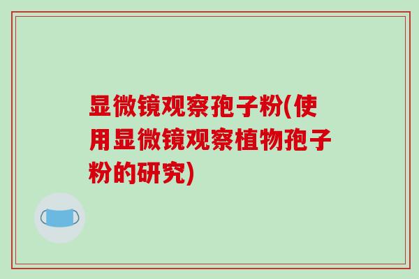 显微镜观察孢子粉(使用显微镜观察植物孢子粉的研究)