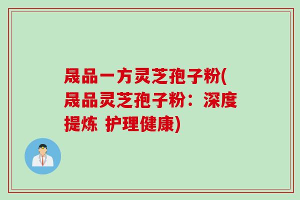 晟品一方灵芝孢子粉(晟品灵芝孢子粉：深度提炼 护理健康)