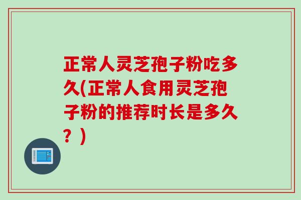 正常人灵芝孢子粉吃多久(正常人食用灵芝孢子粉的推荐时长是多久？)