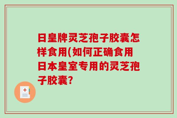 日皇牌灵芝孢子胶囊怎样食用(如何正确食用日本皇室专用的灵芝孢子胶囊？