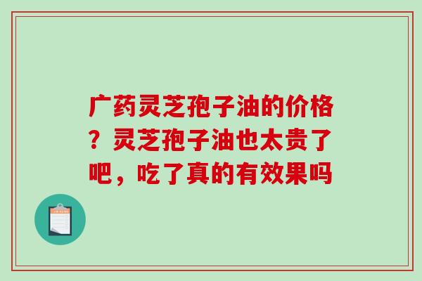 广药灵芝孢子油的价格？灵芝孢子油也太贵了吧，吃了真的有效果吗