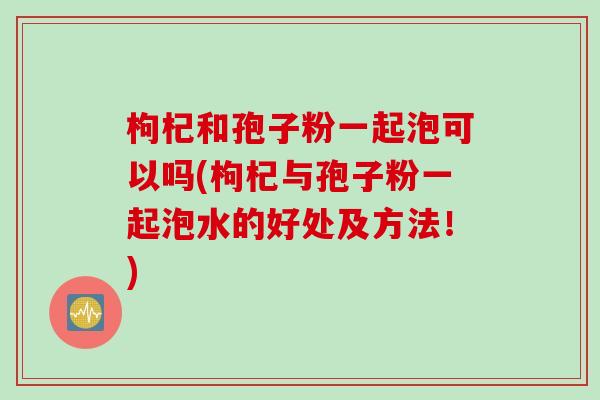 枸杞和孢子粉一起泡可以吗(枸杞与孢子粉一起泡水的好处及方法！)