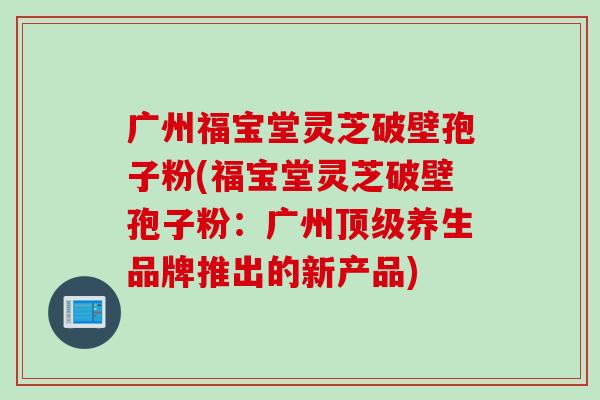 广州福宝堂灵芝破壁孢子粉(福宝堂灵芝破壁孢子粉：广州顶级养生品牌推出的新产品)
