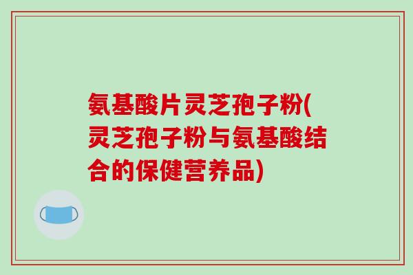 氨基酸片灵芝孢子粉(灵芝孢子粉与氨基酸结合的保健营养品) 氨基酸片灵芝孢子粉(灵芝孢子粉与氨基酸结合的保健营养品)