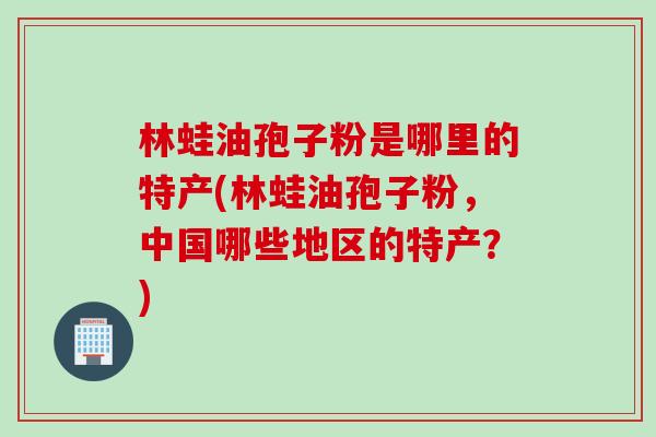林蛙油孢子粉是哪里的特产(林蛙油孢子粉，中国哪些地区的特产？)
