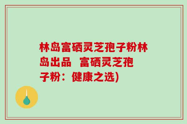 林岛富硒灵芝孢子粉林岛出品  富硒灵芝孢子粉：健康之选)