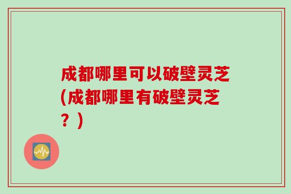 成都哪里可以破壁灵芝(成都哪里有破壁灵芝？)