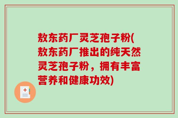 敖东药厂灵芝孢子粉(敖东药厂推出的纯天然灵芝孢子粉，拥有丰富营养和健康功效)