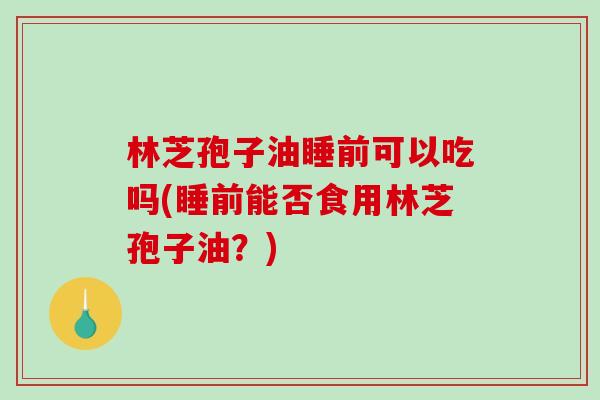 林芝孢子油睡前可以吃吗(睡前能否食用林芝孢子油？)