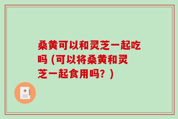 桑黄可以和灵芝一起吃吗 (可以将桑黄和灵芝一起食用吗？)