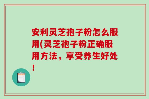 安利灵芝孢子粉怎么服用(灵芝孢子粉正确服用方法，享受养生好处！