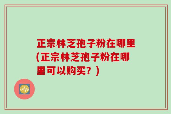 正宗林芝孢子粉在哪里(正宗林芝孢子粉在哪里可以购买？)