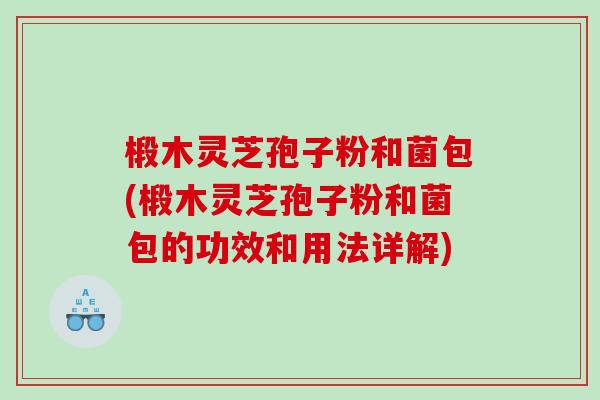 椴木灵芝孢子粉和菌包(椴木灵芝孢子粉和菌包的功效和用法详解)