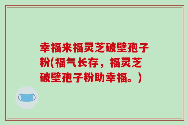 幸福来福灵芝破壁孢子粉(福气长存，福灵芝破壁孢子粉助幸福。)