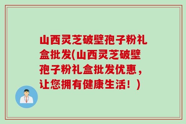 山西灵芝破壁孢子粉礼盒批发(山西灵芝破壁孢子粉礼盒批发优惠，让您拥有健康生活！)