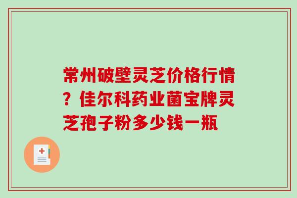 常州破壁灵芝价格行情？佳尔科药业菌宝牌灵芝孢子粉多少钱一瓶